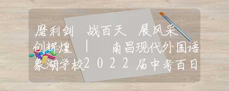 磨利剑 战百天 展风采 创辉煌 | 南昌现代外国语象湖学校2022届中考百日冲刺誓师大会