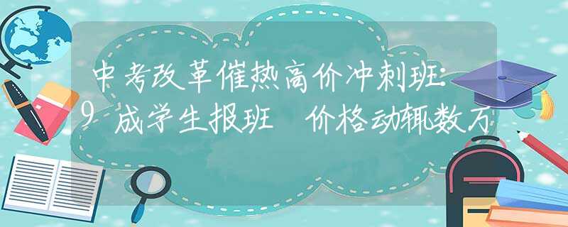 中考改革催热高价冲刺班：9成学生报班 价格动辄数万