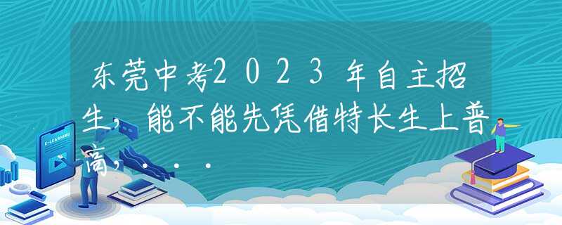 东莞中考2023年自主招生，能不能先凭借特长生上普高，...