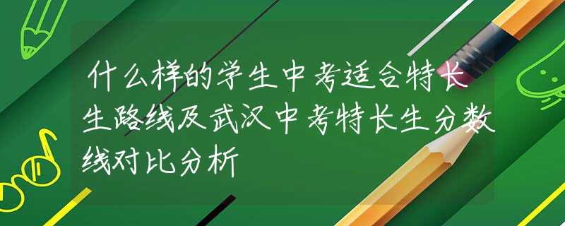 什么样的学生中考适合特长生路线及武汉中考特长生分数线对比分析