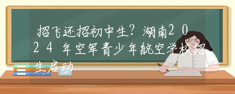 招飞还招初中生？湖南2024年空军青少年航空学校招生启动