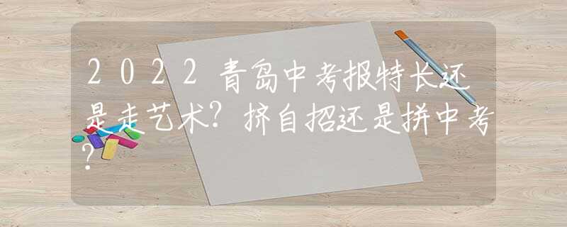 2022青岛中考报特长还是走艺术？挤自招还是拼中考？