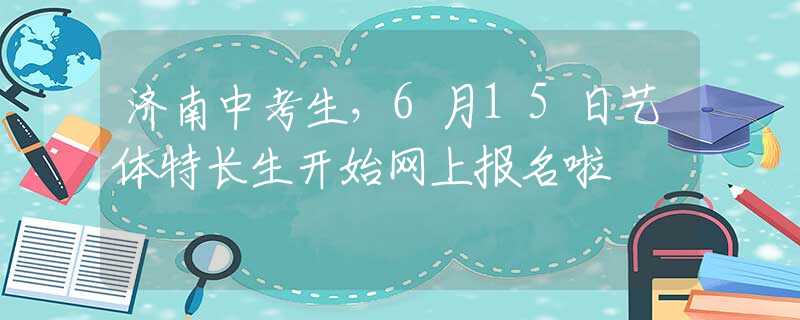 济南中考生，6月15日艺体特长生开始网上报名啦