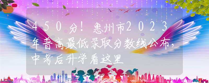 450分！惠州市2023年普高最低录取分数线公布，中考后升学看这里