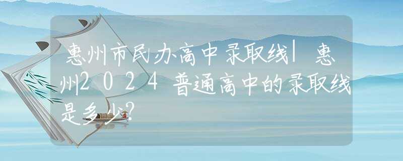 惠州市民办高中录取线|惠州2024普通高中的录取线是多少?