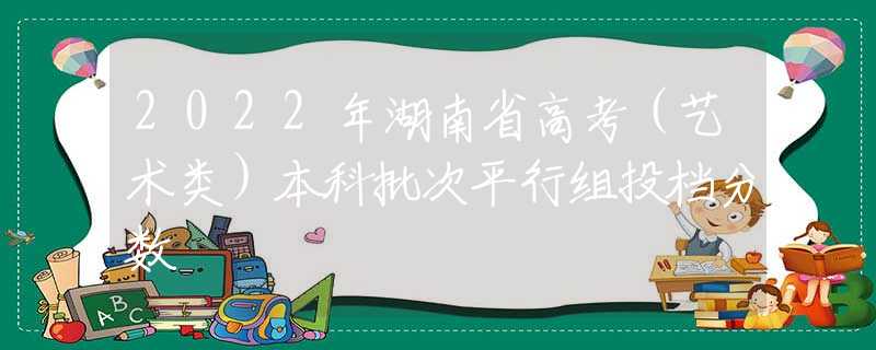 2022年湖南省高考（艺术类）本科批次平行组投档分数