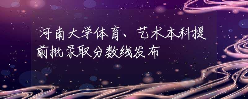 河南大学体育、艺术本科提前批录取分数线发布