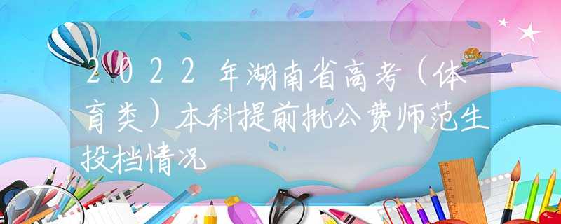 2022年湖南省高考（体育类）本科提前批公费师范生投档情况