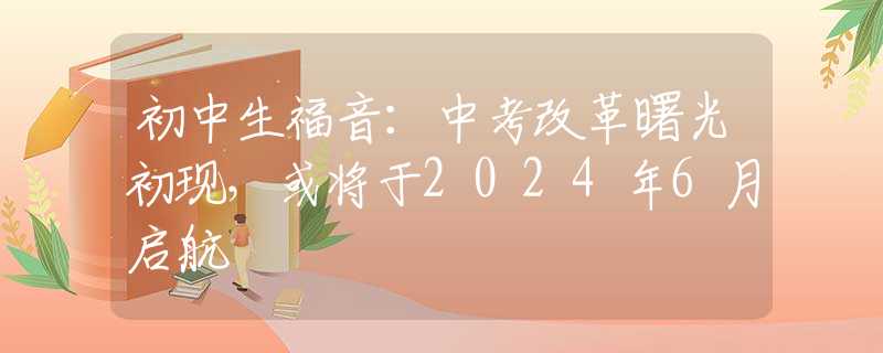 初中生福音：中考改革曙光初现，或将于2024年6月启航