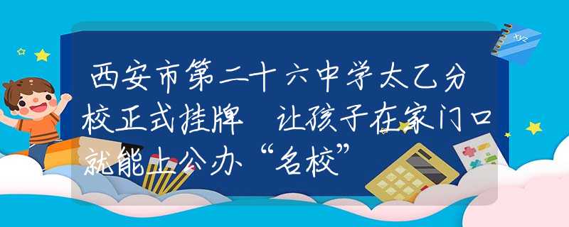 西安市第二十六中学太乙分校正式挂牌 让孩子在家门口就能上公办“名校”