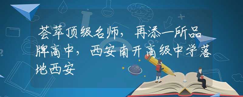 荟萃顶级名师，再添一所品牌高中，西安南开高级中学落地西安