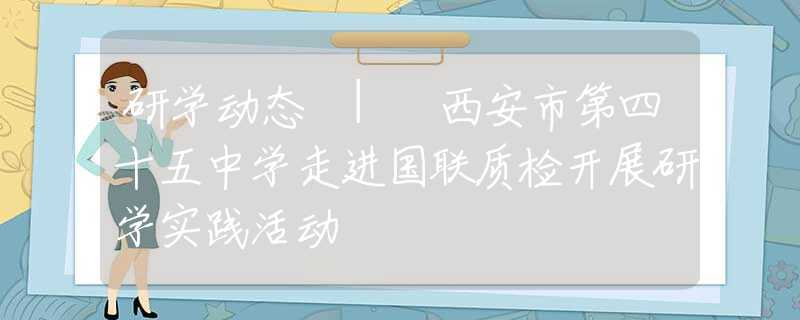 研学动态 | 西安市第四十五中学走进国联质检开展研学实践活动