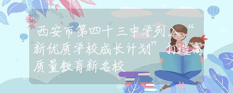 西安市第四十三中学列入“新优质学校成长计划”打造高质量教育新名校