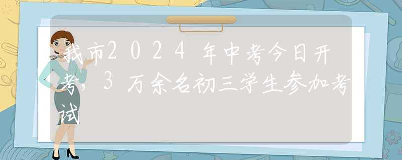 我市2024年中考今日开考，3万余名初三学生参加考试