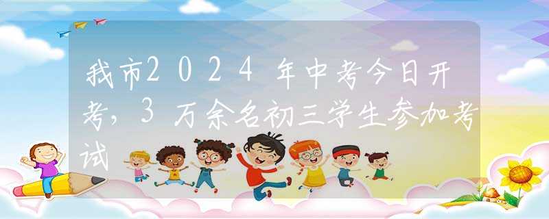 我市2024年中考今日开考，3万余名初三学生参加考试