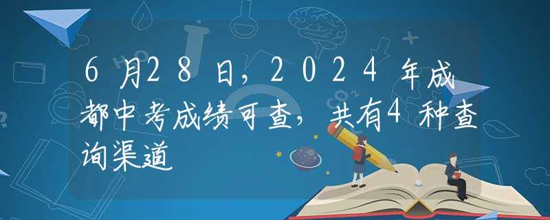 6月28日，2024年成都中考成绩可查，共有4种查询渠道