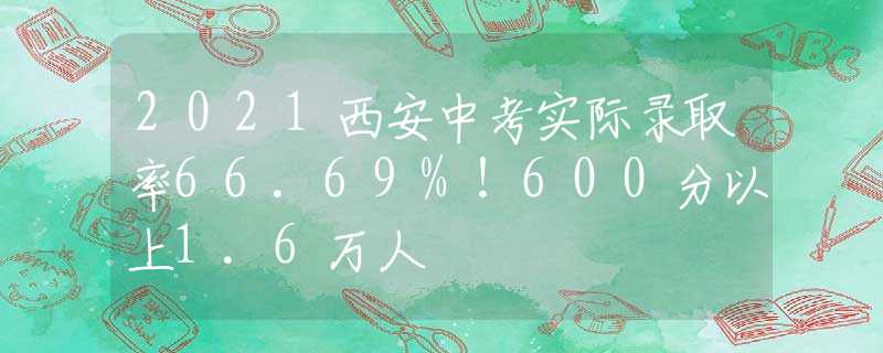 2021西安中考实际录取率66.69%！600分以上1.6万人