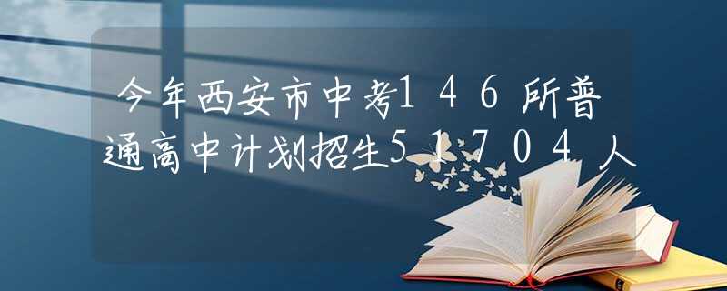 今年西安市中考146所普通高中计划招生51704人