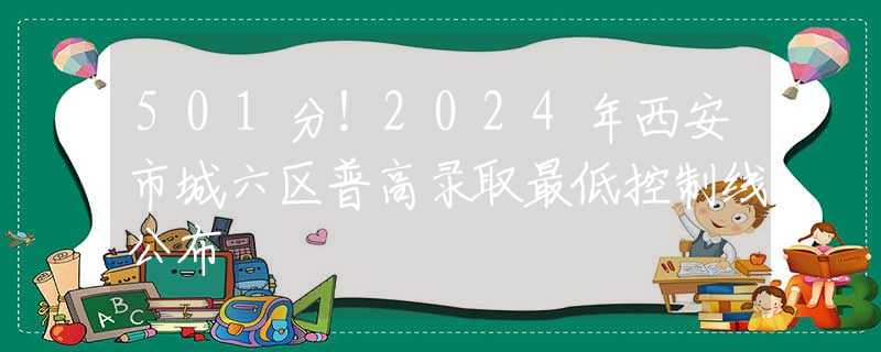 501分！2024年西安市城六区普高录取最低控制线公布