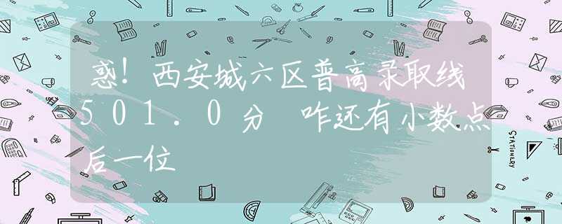 惑！西安城六区普高录取线501.0分 咋还有小数点后一位