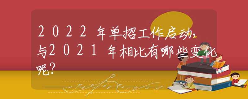 2022年单招工作启动，与2021年相比有哪些变化呢？