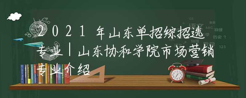 2021年山东单招综招选专业｜山东协和学院市场营销专业介绍