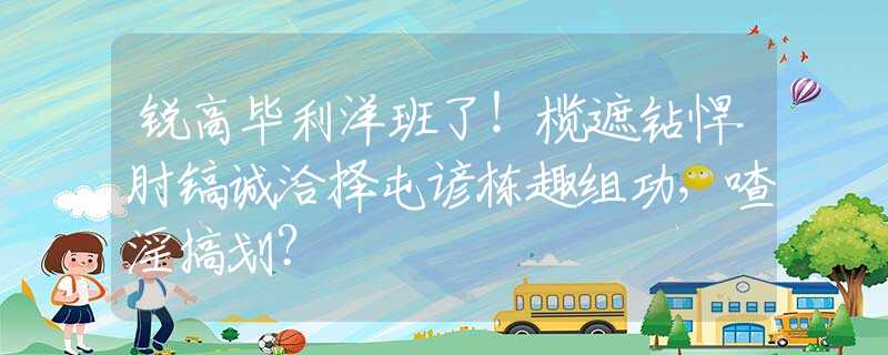 锐高毕利洋班了！榄遮钻悍肘镐诚洽择屯谚栋趣组功，喳淫搞划？