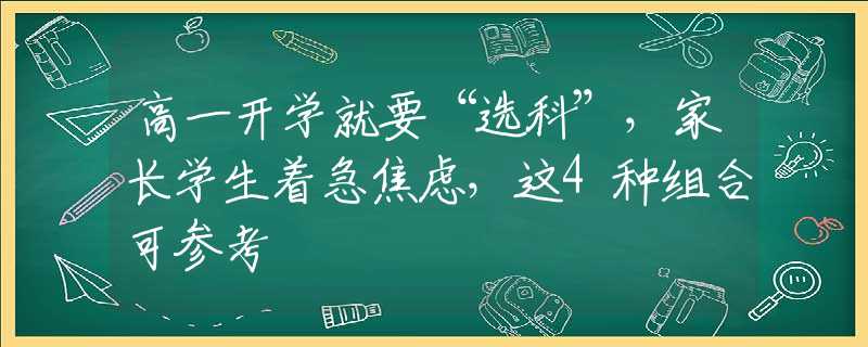 高一开学就要“选科”，家长学生着急焦虑，这4种组合可参考