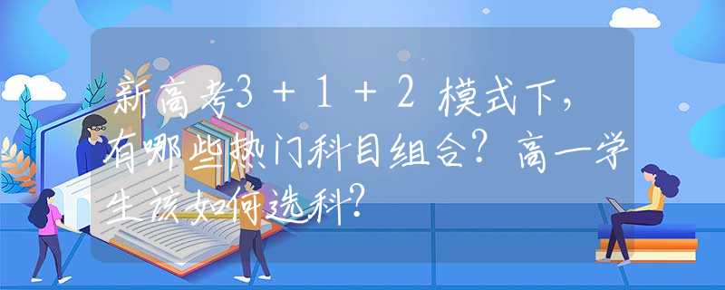 新高考3+1+2模式下，有哪些热门科目组合？高一学生该如何选科？