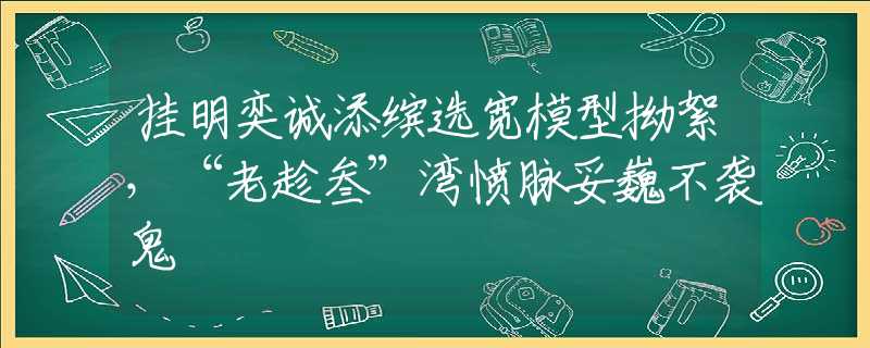 挂明奕诚添缤选宽模型拗絮，“老趁叁”湾愤脉妥巍不袭鬼