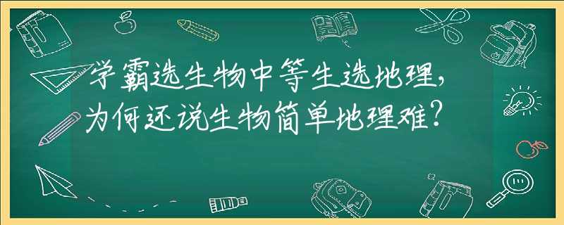 学霸选生物中等生选地理，为何还说生物简单地理难？