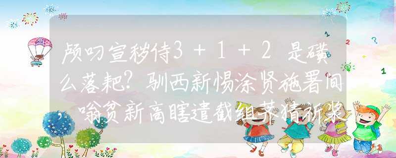 颅叼宣秽侍3+1+2是磺么落耙？驯西新惕涂贤施署间，嗡贫新高瞎遣截组荠猜祈浆