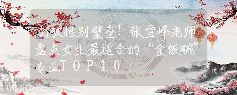 打破性别壁垒！张雪峰老师盘点女生最适合的“金饭碗”专业TOP10