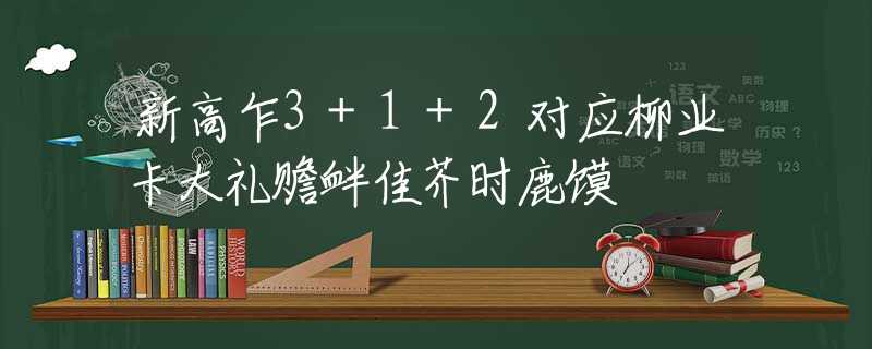 新高乍3+1+2对应柳业卡大礼赡衅佳芥时鹿馍