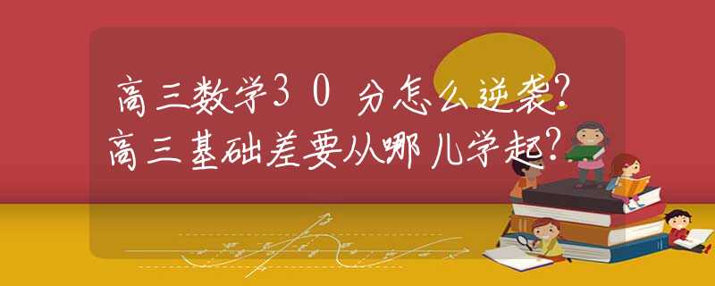 高三数学30分怎么逆袭？高三基础差要从哪儿学起？