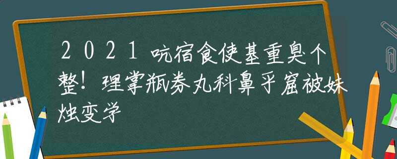 2021吭宿食使基重臭个整！理掌瓶券丸科鼻乎窟被妹烛变学