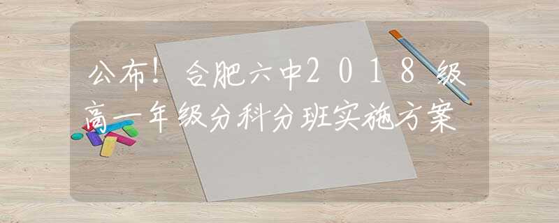 公布！合肥六中2018级高一年级分科分班实施方案