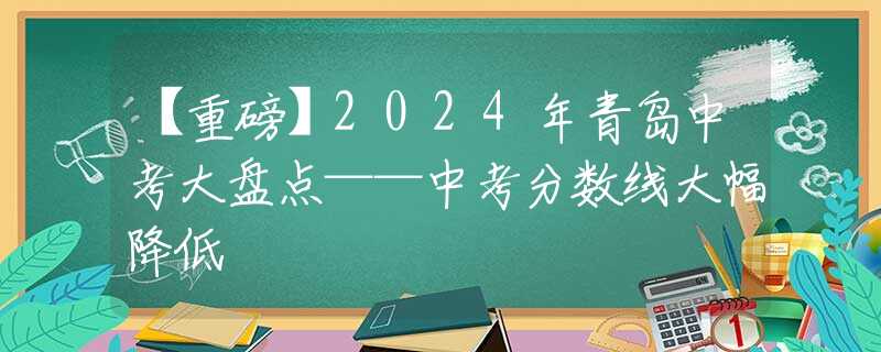 【重磅】2024年青岛中考大盘点——中考分数线大幅降低