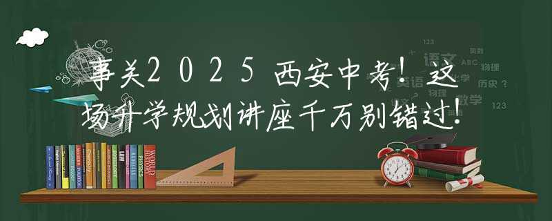 事关2025西安中考！这场升学规划讲座千万别错过！