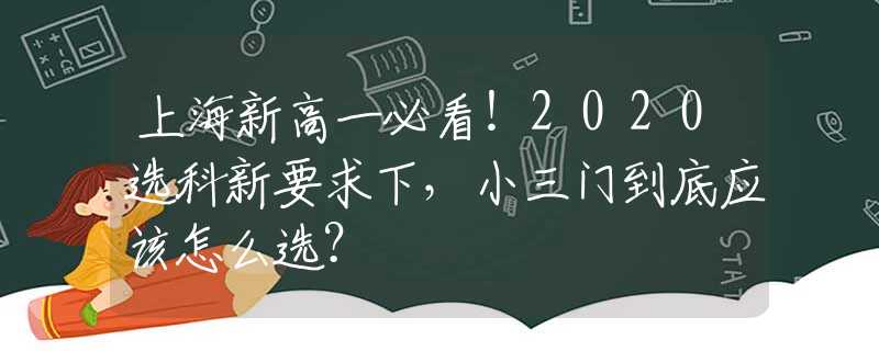 上海新高一必看！2020选科新要求下，小三门到底应该怎么选？