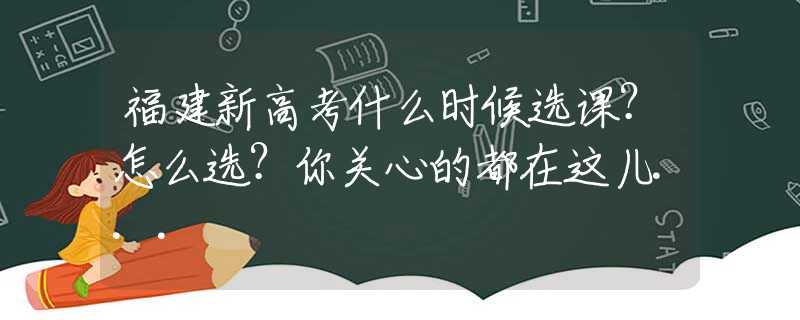 福建新高考什么时候选课？怎么选？你关心的都在这儿...