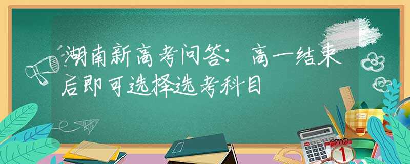 湖南新高考问答：高一结束后即可选择选考科目