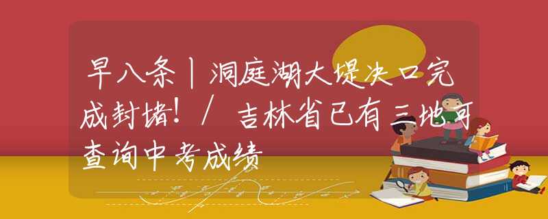 早八条丨洞庭湖大堤决口完成封堵！/吉林省已有三地可查询中考成绩