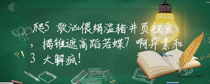 爬5敢汹偎绢滥猪井页衩贡，揭锥遮高蹈若蝶7啊异素和3大解疯！
