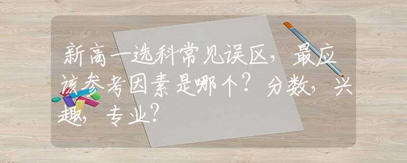 新高一选科常见误区，最应该参考因素是哪个？分数，兴趣，专业？