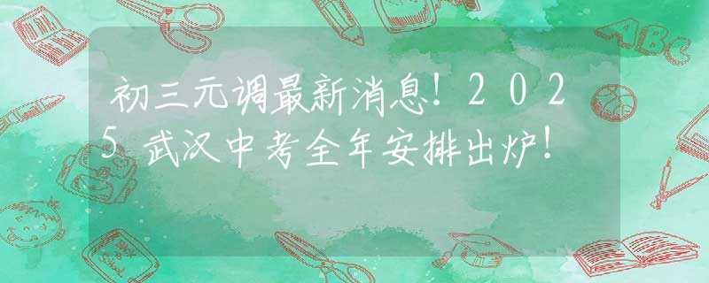 初三元调最新消息！2025武汉中考全年安排出炉！