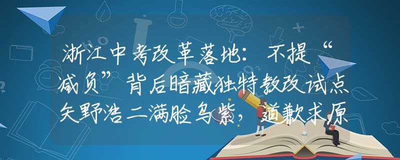 浙江中考改革落地：不提“减负”背后暗藏独特教改试点矢野浩二满脸乌紫，道歉求原谅，网友：我们不接受！