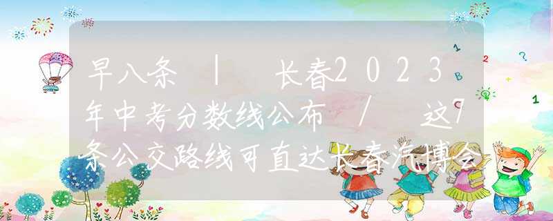 早八条 | 长春2023年中考分数线公布 / 这7条公交路线可直达长春汽博会