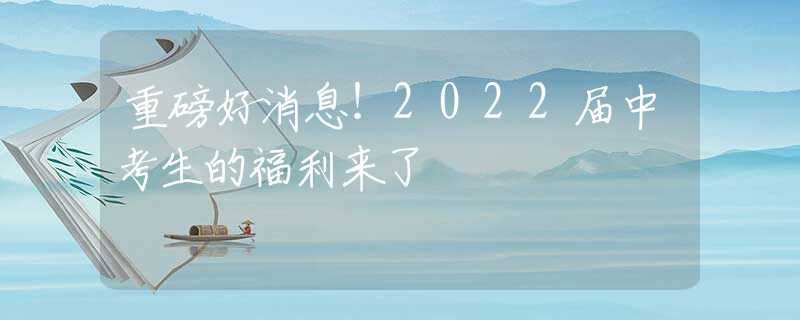 重磅好消息！2022届中考生的福利来了