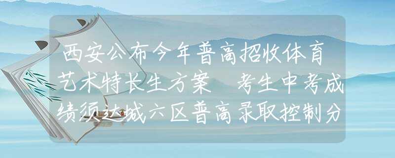 西安公布今年普高招收体育艺术特长生方案 考生中考成绩须达城六区普高录取控制分数线60%